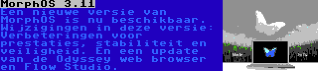 MorphOS 3.11 | Een nieuwe versie van MorphOS is nu beschikbaar. Wijzigingen in deze versie: Verbeteringen voor prestaties, stabiliteit en veiligheid. En een update van de Odyssey web browser en Flow Studio.