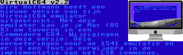 VirtualC64 v2.2 | Dirk Hoffmann heeft een nieuwe versie van zijn VirtualC64 emulator uitgebracht. Met deze emulator kan je je Mac (OS X) om toveren in een Commodore C64. Wijzigingen in deze versie: Vele verbeteringen voor de 1541 emulatie en er is een foutje verwijderd in de implementatie van het LSR commando.