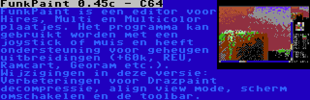 FunkPaint 0.45c - C64 | FunkPaint is een editor voor Hires, Multi en Multicolor plaatjes. Het programma kan gebruikt worden met een joystick of muis en heeft ondersteuning voor geheugen uitbreidingen (+60k, REU, Ramcart, Georam etc.). Wijzigingen in deze versie: Verbeteringen voor Drazpaint decompressie, align view mode, scherm omschakelen en de toolbar.