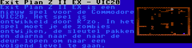 Exit Plan Z II EX - VIC20 | Exit Plan Z II EX is een nieuw spel voor de Commodore VIC20. Het spel is ontwikkeld door R'zo. In het spel moet je de zombies ontwijken, de sleutel pakken en daarna naar de naar de deur lopen om naar een volgend level te gaan.