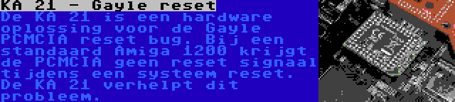 KA 21 - Gayle reset | De KA 21 is een hardware oplossing voor de Gayle PCMCIA reset bug. Bij een standaard Amiga 1200 krijgt de PCMCIA geen reset signaal tijdens een systeem reset. De KA 21 verhelpt dit probleem.