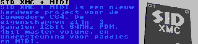 SID XMC + MIDI | SID XMC + MIDI is een nieuw hardware project voor de Commodore C64. De eigenschappen zijn: 3 kanalen 12bit 64MHz PDM, 4bit master volume, en ondersteuning voor paddles en MIDI.