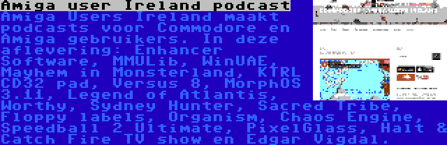 Amiga user Ireland podcast | Amiga Users Ireland maakt podcasts voor Commodore en Amiga gebruikers. In deze aflevering: Enhancer Software, MMULib, WinUAE, Mayhem in Monsterland, KTRL CD32 pad, Versus 8, MorphOS 3.11, Legend of Atlantis, Worthy, Sydney Hunter, Sacred Tribe, Floppy labels, Organism, Chaos Engine, Speedball 2 Ultimate, PixelGlass, Halt & Catch Fire TV show en Edgar Vigdal.