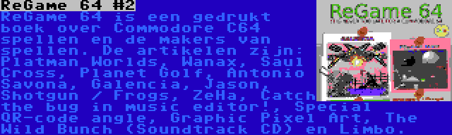 ReGame 64 #2 | ReGame 64 is een gedrukt boek over Commodore C64 spellen en de makers van spellen. De artikelen zijn: Platman Worlds, Wanax, Saul Cross, Planet Golf, Antonio Savona, Galencia, Jason, Shotgun / Frogs, ZeHa, Catch the bug in music editor!, Special QR-code angle, Graphic Pixel Art, The Wild Bunch (Soundtrack CD) en Limbo.