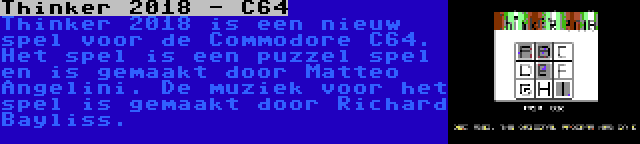 Thinker 2018 - C64 | Thinker 2018 is een nieuw spel voor de Commodore C64. Het spel is een puzzel spel en is gemaakt door Matteo Angelini. De muziek voor het spel is gemaakt door Richard Bayliss.