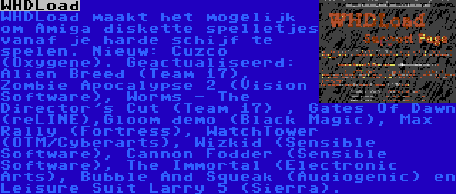 WHDLoad | WHDLoad maakt het mogelijk om Amiga diskette spelletjes vanaf je harde schijf te spelen. Nieuw: Cuzco (Oxygene). Geactualiseerd: Alien Breed (Team 17), Zombie Apocalypse 2 (Vision Software), Worms - The Director's Cut (Team 17) , Gates Of Dawn (reLINE),Gloom demo (Black Magic), Max Rally (Fortress), WatchTower (OTM/Cyberarts), Wizkid (Sensible Software), Cannon Fodder (Sensible Software), The Immortal (Electronic Arts), Bubble And Squeak (Audiogenic) en Leisure Suit Larry 5 (Sierra).