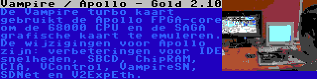 Vampire / Apollo - Gold 2.10 | De Vampire turbo kaart gebruikt de Apollo FPGA-core om de 68000 CPU en de SAGA grafische kaart te emuleren. De wijzigingen voor Apollo zijn: verbeteringen voor IDE snelheden, SBCD, ChipRAM, CIA, VControl, VampireSN, SDNet en V2ExpEth.