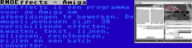 RNOEffects - Amiga | RNOEffects is een programma voor de Amiga om afbeeldingen te bewerken. De mogelijkeheden zijn: 30 verschillende effecten, kwasten, tekst, lijnen, ellipsen, rechthoeken, pijlen en een batch converter.