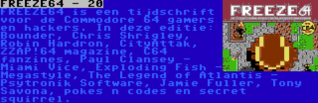 FREEZE64 - 20 | FREEZE64 is een tijdschrift voor de Commodore 64 gamers en hackers. In deze editie: Bounder, Chris Shrigley, Robin Hardron, CityAttak, ZZAP!64 magazine, C64 fanzines, Paul Clansey - Miami Vice, Exploding Fish - Megastyle, The Legend of Atlantis - Psytronik Software, Jamie Fuller, Tony Savona, pokes n codes en secret squirrel.