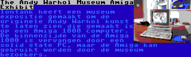 The Andy Warhol Museum Amiga Exhibit | Iontank heeft een museum expositie gemaakt om de originele Andy Warhol kunst te laten zien die gemaakt is op een Amiga 1000 computer. De binnenzijde van de Amiga 1000 is vervangen door een solid state PC, maar de Amiga kan gebruikt worden door de museum bezoekers.