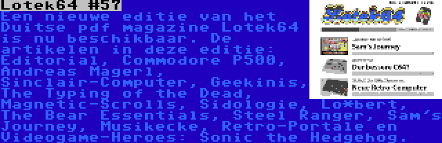 Lotek64 #57 | Een nieuwe editie van het Duitse pdf magazine Lotek64 is nu beschikbaar. De artikelen in deze editie: Editorial, Commodore P500, Andreas Magerl, Sinclair-Computer, Geekinis, The Typing of the Dead, Magnetic-Scrolls, Sidologie, Lo*bert, The Bear Essentials, Steel Ranger, Sam's Journey, Musikecke, Retro-Portale en Videogame-Heroes: Sonic the Hedgehog.