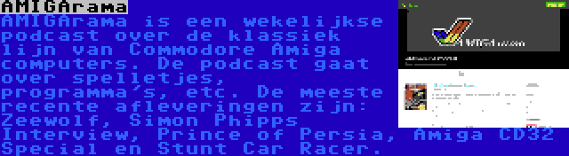 AMIGArama | AMIGArama is een wekelijkse podcast over de klassiek lijn van Commodore Amiga computers. De podcast gaat over spelletjes, programma's, etc. De meeste recente afleveringen zijn: Zeewolf, Simon Phipps Interview, Prince of Persia, Amiga CD32 Special en Stunt Car Racer.