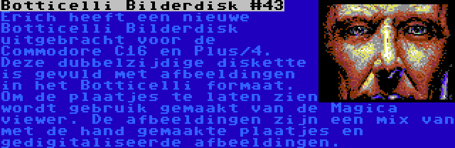 Botticelli Bilderdisk #43 | Erich heeft een nieuwe Botticelli Bilderdisk uitgebracht voor de Commodore C16 en Plus/4. Deze dubbelzijdige diskette is gevuld met afbeeldingen in het Botticelli formaat. Om de plaatjes te laten zien wordt gebruik gemaakt van de Magica viewer. De afbeeldingen zijn een mix van met de hand gemaakte plaatjes en gedigitaliseerde afbeeldingen.