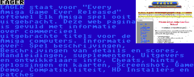 EAGER | EAGER staat voor Every Amiga Game Ever Released oftewel Elk Amiga spel ooit uitgebracht. Deze web pagina is gevuld met informatie over commercieel uitgebrachte titels voor de Amiga computers. Informatie over: Spel beschrijvingen, Beschrijvingen van details en scores, Handleidingen, supplementen, Uitgevers en ontwikkelaars info, Cheats, hints, oplossingen en kaarten, Screenshot, Game Demo, Compatibiliteit, HD Installers en patches