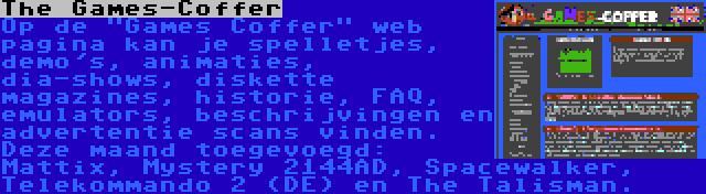 The Games-Coffer | Op de Games Coffer web pagina kan je spelletjes, demo's, animaties, dia-shows, diskette magazines, historie, FAQ, emulators, beschrijvingen en advertentie scans vinden. Deze maand toegevoegd: Mattix, Mystery 2144AD, Spacewalker, Telekommando 2 (DE) en The Talisman.