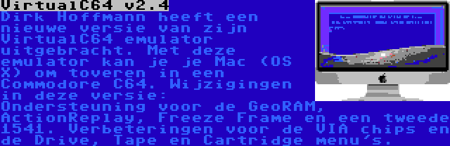 VirtualC64 v2.4 | Dirk Hoffmann heeft een nieuwe versie van zijn VirtualC64 emulator uitgebracht. Met deze emulator kan je je Mac (OS X) om toveren in een Commodore C64. Wijzigingen in deze versie: Ondersteuning voor de GeoRAM, ActionReplay, Freeze Frame en een tweede 1541. Verbeteringen voor de VIA chips en de Drive, Tape en Cartridge menu's.