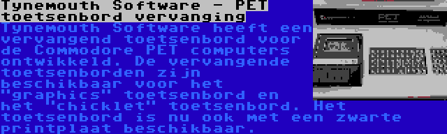 Tynemouth Software - PET toetsenbord vervanging | Tynemouth Software heeft een vervangend toetsenbord voor de Commodore PET computers ontwikkeld. De vervangende toetsenborden zijn beschikbaar voor het graphics toetsenbord en het chicklet toetsenbord. Het toetsenbord is nu ook met een zwarte printplaat beschikbaar.