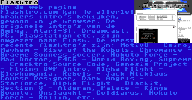 Flashtro | Op de web pagina Flashtro.com kan je allerlei krakers intro's bekijken, gewoon in je browser. De originele intro's van de Amiga, Atari-ST, Dreamcast, PC, Playstation etc. zijn omgezet naar Flash. De meest recente flashtro's zijn: Motiv8 - Cairo, Mayhem - Rise of the Robots, Chromance - Graeme Souness soccer, Hokuto Force - Mad Doctor, F4CG - World Boxing, Supreme - Cracktro Source Code, Genesis Project - Flying G*P Intro, Alpha Flight - Klepkomania, Rebels - Jack Nicklaus Course Designer, Dark Angels - Starforce, Alpha Flight - Blackit, Section 8 - Alderan, Palace - Kings Bounty, Onslaught - Coldiarus, Hokuto Force - Rollin, etc.