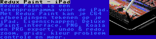 Redux Paint - iPad | Redux Paint is een tekenprogramma voor de iPad. Met Redux Paint kan je C64 afbeeldingen tekenen op je iPad. Eigenschappen: Deluxe Paint interface, PNG, Koala en PRG export, undo & redo, zoom, grids, kleur probleem controle en meer.