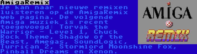 AmigaRemix | Je kan naar nieuwe remixen luisteren op de AmigaRemix web pagina. De volgende Amiga muziek is recent toegevoegd: Torvak the Warrior - Level 1, Chuck Rock Theme, Shadow of the Beast, Amegas, SoundLogic, Turrican 2, Stormlord Moonshine Fox, Pinball Dreams en Xenon.