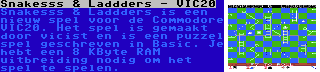 Snakesss & Laddders - VIC20 | Snakesss & Laddders is een nieuw spel voor de Commodore VIC20. Het spel is gemaakt door vicist en is een puzzel spel geschreven in Basic. Je hebt een 8 KByte RAM uitbreiding nodig om het spel te spelen.