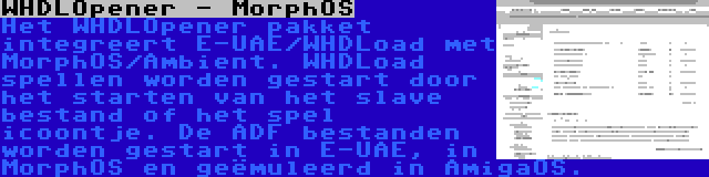 WHDLOpener - MorphOS | Het WHDLOpener pakket integreert E-UAE/WHDLoad met MorphOS/Ambient. WHDLoad spellen worden gestart door het starten van het slave bestand of het spel icoontje. De ADF bestanden worden gestart in E-UAE, in MorphOS en geëmuleerd in AmigaOS.