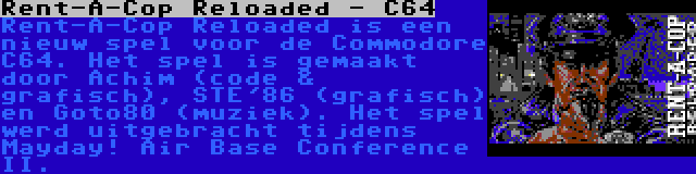 Rent-A-Cop Reloaded - C64 | Rent-A-Cop Reloaded is een nieuw spel voor de Commodore C64. Het spel is gemaakt door Achim (code & grafisch), STE'86 (grafisch) en Goto80 (muziek). Het spel werd uitgebracht tijdens Mayday! Air Base Conference II.