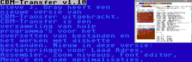 CBM-Transfer v1.10 | Steve J. Gray heeft een nieuwe versie van CBM-Transfer uitgebracht. CBM-Transfer is een verzameling van hulp programma's voor het overzetten van bestanden en het werken met diskette bestanden. Nieuw in deze versie: Verbeteringen voor Laad Adres, Assembler, Zoom niveaus, Font editor, Menu's en code optimalisaties.