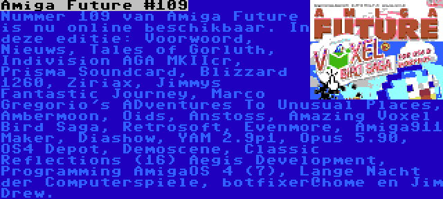 Amiga Future #109 | Nummer 109 van Amiga Future is nu online beschikbaar. In deze editie: Voorwoord, Nieuws, Tales of Gorluth, Indivision AGA MKIIcr, Prisma Soundcard, Blizzard 1260, Ziriax, Jimmys Fantastic Journey, Marco Gregorio's ADventures To Unusual Places, Ambermoon, Oids, Anstoss, Amazing Voxel Bird Saga, Retrosoft, Evenmore, Amiga911 Maker, Diashow, YAM 2.9p1, Opus 5.90, OS4 Depot, Demoscene, Classic Reflections (16) Aegis Development, Programming AmigaOS 4 (7), Lange Nacht der Computerspiele, botfixer@home en Jim Drew.