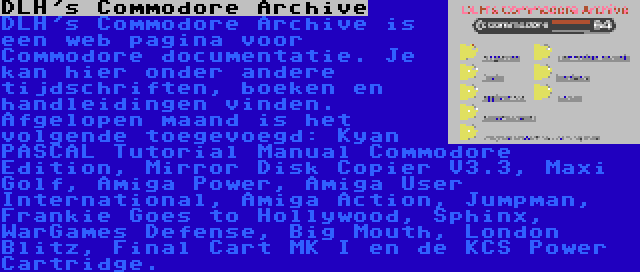 DLH's Commodore Archive | DLH's Commodore Archive is een web pagina voor Commodore documentatie. Je kan hier onder andere tijdschriften, boeken en handleidingen vinden. Afgelopen maand is het volgende toegevoegd: Kyan PASCAL Tutorial Manual Commodore Edition, Mirror Disk Copier V3.3, Maxi Golf, Amiga Power, Amiga User International, Amiga Action, Jumpman, Frankie Goes to Hollywood, Sphinx, WarGames Defense, Big Mouth, London Blitz, Final Cart MK I en de KCS Power Cartridge.