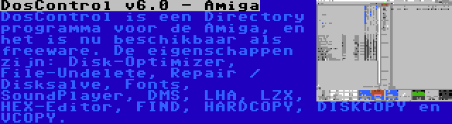 DosControl v6.0 - Amiga | DosControl is een Directory programma voor de Amiga, en het is nu beschikbaar als freeware. De eigenschappen zijn: Disk-Optimizer, File-Undelete, Repair / Disksalve, Fonts, SoundPlayer, DMS, LHA, LZX, HEX-Editor, FIND, HARDCOPY, DISKCOPY en VCOPY.