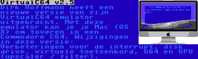 VirtualC64 v2.5 | Dirk Hoffmann heeft een nieuwe versie van zijn VirtualC64 emulator uitgebracht. Met deze emulator kan je je Mac (OS X) om toveren in een Commodore C64. Wijzigingen in deze versie: Verbeteringen voor de interrupt, disk drive, virtuele toetsenbord, G64 en GPU (upscaler / filter).