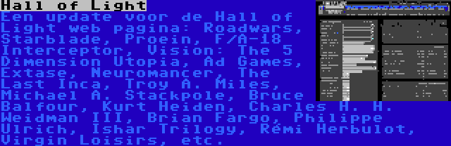 Hall of Light | Een update voor de Hall of Light web pagina: Roadwars, Starblade, Proein, F/A-18 Interceptor, Vision: The 5 Dimension Utopia, Ad Games, Extase, Neuromancer, The Last Inca, Troy A. Miles, Michael A. Stackpole, Bruce Balfour, Kurt Heiden, Charles H. H. Weidman III, Brian Fargo, Philippe Ulrich, Ishar Trilogy, Rémi Herbulot, Virgin Loisirs, etc.