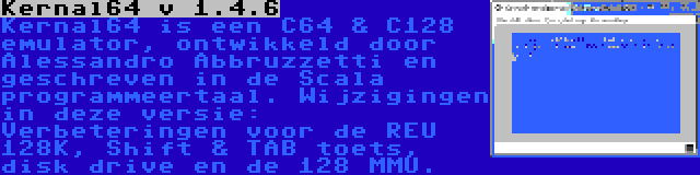 Kernal64 v 1.4.6 | Kernal64 is een C64 & C128 emulator, ontwikkeld door Alessandro Abbruzzetti en geschreven in de Scala programmeertaal. Wijzigingen in deze versie: Verbeteringen voor de REU 128K, Shift & TAB toets, disk drive en de 128 MMU.