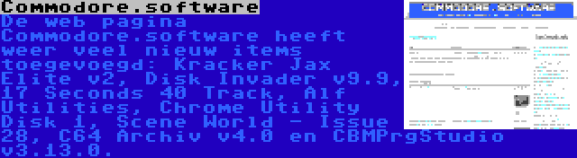 Commodore.software | De web pagina Commodore.software heeft weer veel nieuw items toegevoegd: Kracker Jax Elite v2, Disk Invader v9.9, 17 Seconds 40 Track, Alf Utilities, Chrome Utility Disk 1, Scene World - Issue 28, C64 Archiv v4.0 en CBMPrgStudio v3.13.0.