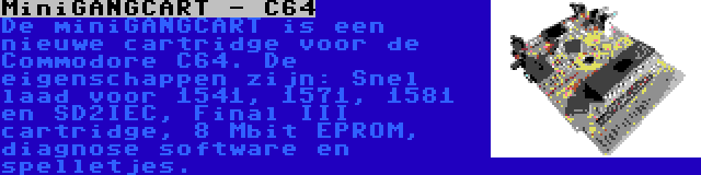 MiniGANGCART - C64 | De miniGANGCART is een nieuwe cartridge voor de Commodore C64. De eigenschappen zijn: Snel laad voor 1541, 1571, 1581 en SD2IEC, Final III cartridge, 8 Mbit EPROM, diagnose software en spelletjes.