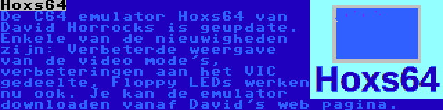 Hoxs64 | De C64 emulator Hoxs64 van David Horrocks is geupdate. Enkele van de nieuwigheden zijn: Verbeterde weergave van de video mode's, verbeteringen aan het VIC gedeelte, Floppy LEDs werken nu ook. Je kan de emulator downloaden vanaf David's web pagina.