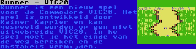 Runner - VIC20 | Runner is een nieuw spel voor de Commodore VIC20. Het spel is ontwikkeld door Rainer Kappler en kan gespeeld worden op een niet uitgebreide VIC20. In he spel moet je het einde van de weg bereiken en de obstakels vermijden.