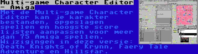 Multi-game Character Editor - Amiga | Met de Multi-game Character Editor kan je karakter bestanden, opgeslagen spellen en hoogste score lijsten aanpassen voor meer dan 75 Amiga spellen. Wijzigingen in deze versie: Death Knights of Krynn, Faery Tale Adventure en Hillsfar.