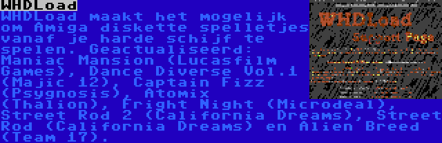 WHDLoad | WHDLoad maakt het mogelijk om Amiga diskette spelletjes vanaf je harde schijf te spelen. Geactualiseerd: Maniac Mansion (Lucasfilm Games), Dance Diverse Vol.1 (Majic 12), Captain Fizz (Psygnosis), Atomix (Thalion), Fright Night (Microdeal), Street Rod 2 (California Dreams), Street Rod (California Dreams) en Alien Breed (Team 17).