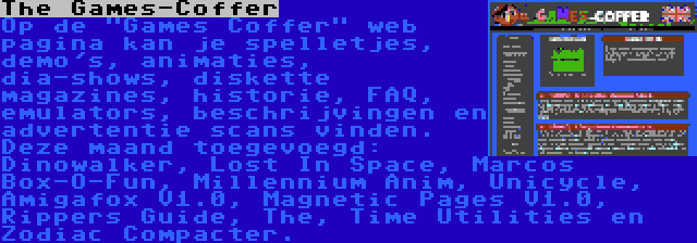 The Games-Coffer | Op de Games Coffer web pagina kan je spelletjes, demo's, animaties, dia-shows, diskette magazines, historie, FAQ, emulators, beschrijvingen en advertentie scans vinden. Deze maand toegevoegd: Dinowalker, Lost In Space, Marcos Box-O-Fun, Millennium Anim, Unicycle, Amigafox V1.0, Magnetic Pages V1.0, Rippers Guide, The, Time Utilities en Zodiac Compacter.