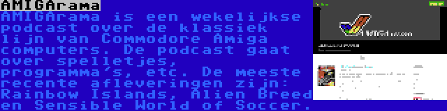 AMIGArama | AMIGArama is een wekelijkse podcast over de klassiek lijn van Commodore Amiga computers. De podcast gaat over spelletjes, programma's, etc. De meeste recente afleveringen zijn: Rainbow Islands, Alien Breed en Sensible World of Soccer.