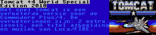 Tomcat +4 World Special Edition 2010 | Het spel Tomcat is een verbeterde versie voor de Commodore Plus/4. De verbeteringen zijn: 2 extra levels, een titel afbeelding en muziek van Luca/FIRE.