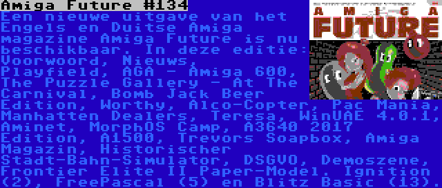 Amiga Future #134 | Een nieuwe uitgave van het Engels en Duitse Amiga magazine Amiga Future is nu beschikbaar. In deze editie: Voorwoord, Nieuws, Playfield, AGA - Amiga 600, The Puzzle Gallery - At The Carnival, Bomb Jack Beer Edition, Worthy, Alco-Copter, Pac Mania, Manhatten Dealers, Teresa, WinUAE 4.0.1, Aminet, MorphOS Camp, A3640 2017 Edition, A1500, Trevors Soapbox, Amiga Magazin, Historischer Stadt-Bahn-Simulator, DSGVO, Demoszene, Frontier Elite II Paper-Model. Ignition (2), FreePascal (5) en Blitz Basic (13).