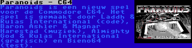 Paranoids - C64 | Paranoids is een nieuw spel voor de Commodore C64. Het spel is gemaakt door Laddh & Rulas International (code), Baron Ashler & Magnar Harestad (muziek), Almighty God & Rulas International (grafisch) en Bieno64 (test).