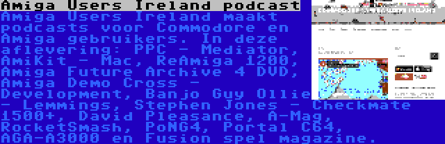 Amiga Users Ireland podcast | Amiga Users Ireland maakt podcasts voor Commodore en Amiga gebruikers. In deze aflevering: PPC - Mediator, AmiKit - Mac, ReAmiga 1200, Amiga Future Archive 4 DVD, Amiga Demo Cross - Development, Banjo Guy Ollie - Lemmings, Stephen Jones - Checkmate 1500+, David Pleasance, A-Mag, RocketSmash, PoNG4, Portal C64, AGA-A3000 en Fusion spel magazine.