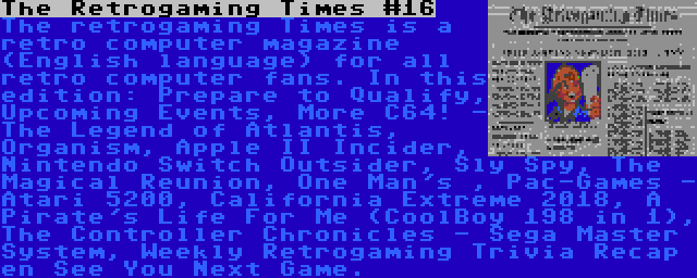 The Retrogaming Times #16 | The retrogaming Times is a retro computer magazine (English language) for all retro computer fans. In this edition: Prepare to Qualify, Upcoming Events, More C64! - The Legend of Atlantis, Organism, Apple II Incider, Nintendo Switch Outsider, Sly Spy, The Magical Reunion, One Man's , Pac-Games - Atari 5200, California Extreme 2018, A Pirate's Life For Me (CoolBoy 198 in 1), The Controller Chronicles - Sega Master System, Weekly Retrogaming Trivia Recap en See You Next Game.