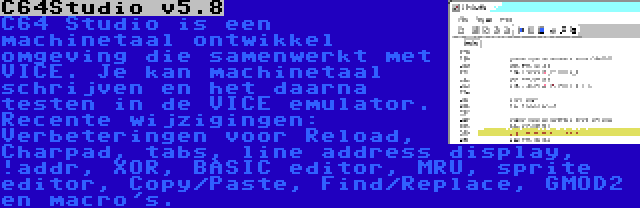 C64Studio v5.8 | C64 Studio is een machinetaal ontwikkel omgeving die samenwerkt met VICE. Je kan machinetaal schrijven en het daarna testen in de VICE emulator. Recente wijzigingen: Verbeteringen voor Reload, Charpad, tabs, line address display, !addr, XOR, BASIC editor, MRU, sprite editor, Copy/Paste, Find/Replace, GMOD2 en macro's.