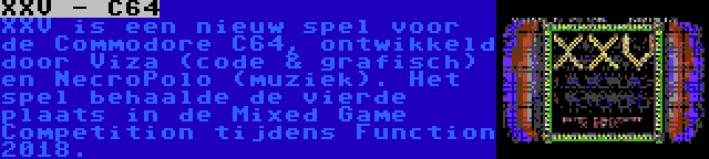 XXV - C64 | XXV is een nieuw spel voor de Commodore C64, ontwikkeld door Viza (code & grafisch) en NecroPolo (muziek). Het spel behaalde de vierde plaats in de Mixed Game Competition tijdens Function 2018.