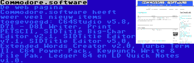 Commodore.software | De web pagina Commodore.software heeft weer veel nieuw items toegevoegd: C64Studio v5.8, D71 - D81 Writer, Print PETSCII, SIDTitle Big-Char Editor v2.1, SIDTitle Editor v7.1, SIDTitle Editor v5.0, Extended Words Creator v2.0, Turbo Term II, C64 Power Pack, Keypunch Write & File Pak, Ledger 64 en LD Quick Notes v1.0.